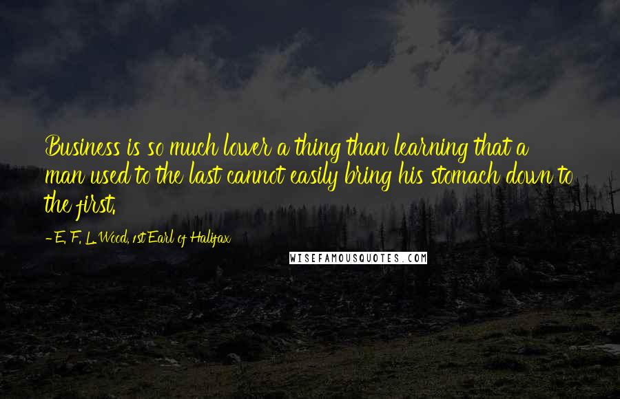 E. F. L. Wood, 1st Earl Of Halifax Quotes: Business is so much lower a thing than learning that a man used to the last cannot easily bring his stomach down to the first.