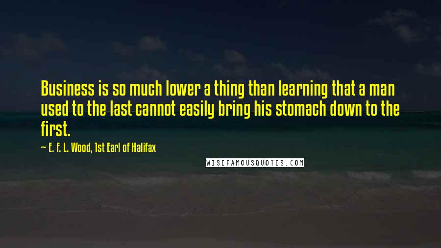 E. F. L. Wood, 1st Earl Of Halifax Quotes: Business is so much lower a thing than learning that a man used to the last cannot easily bring his stomach down to the first.