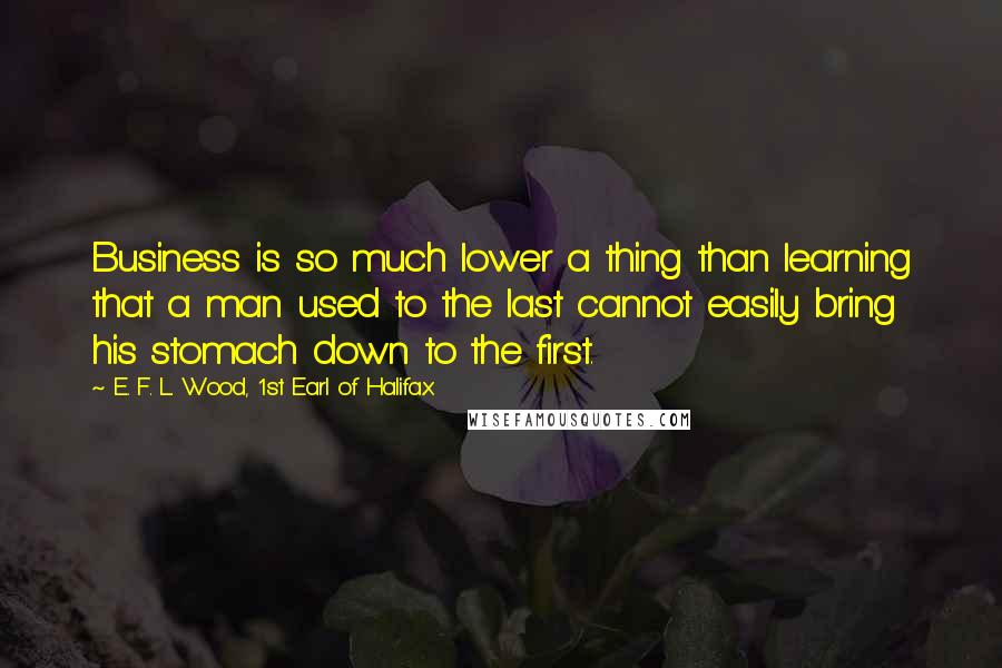 E. F. L. Wood, 1st Earl Of Halifax Quotes: Business is so much lower a thing than learning that a man used to the last cannot easily bring his stomach down to the first.
