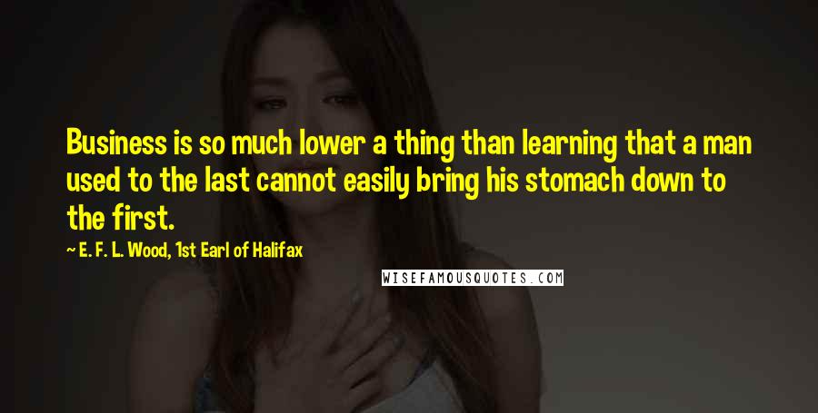 E. F. L. Wood, 1st Earl Of Halifax Quotes: Business is so much lower a thing than learning that a man used to the last cannot easily bring his stomach down to the first.