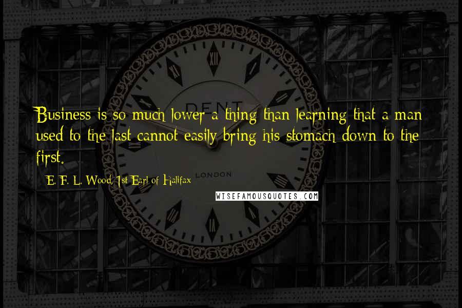 E. F. L. Wood, 1st Earl Of Halifax Quotes: Business is so much lower a thing than learning that a man used to the last cannot easily bring his stomach down to the first.