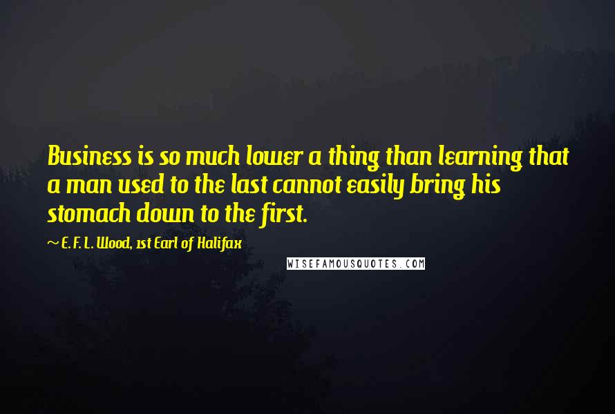 E. F. L. Wood, 1st Earl Of Halifax Quotes: Business is so much lower a thing than learning that a man used to the last cannot easily bring his stomach down to the first.