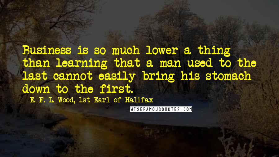 E. F. L. Wood, 1st Earl Of Halifax Quotes: Business is so much lower a thing than learning that a man used to the last cannot easily bring his stomach down to the first.