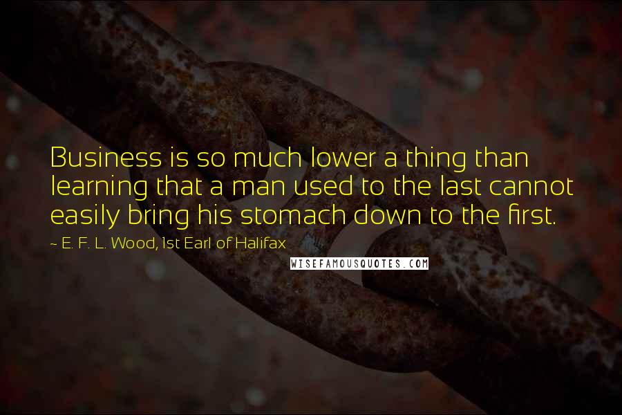 E. F. L. Wood, 1st Earl Of Halifax Quotes: Business is so much lower a thing than learning that a man used to the last cannot easily bring his stomach down to the first.