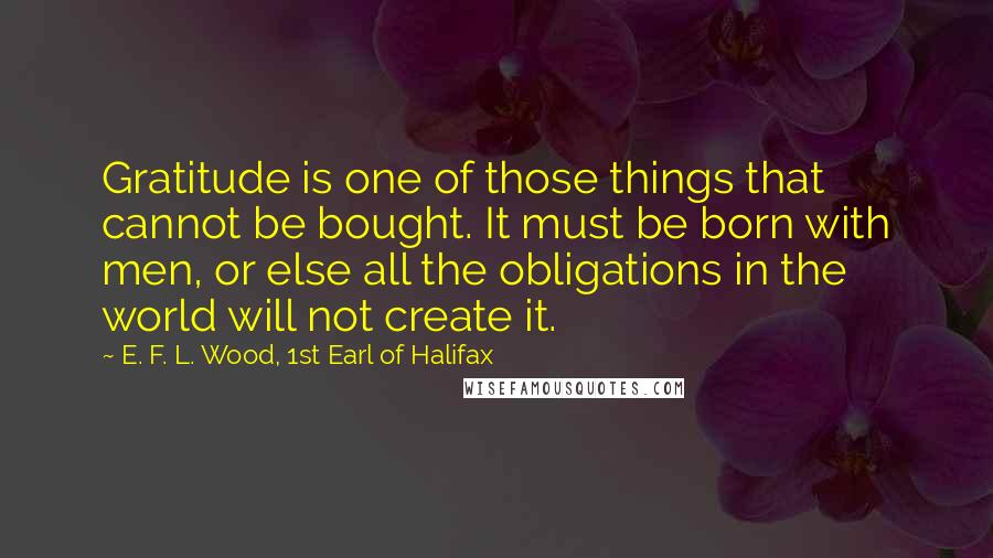E. F. L. Wood, 1st Earl Of Halifax Quotes: Gratitude is one of those things that cannot be bought. It must be born with men, or else all the obligations in the world will not create it.