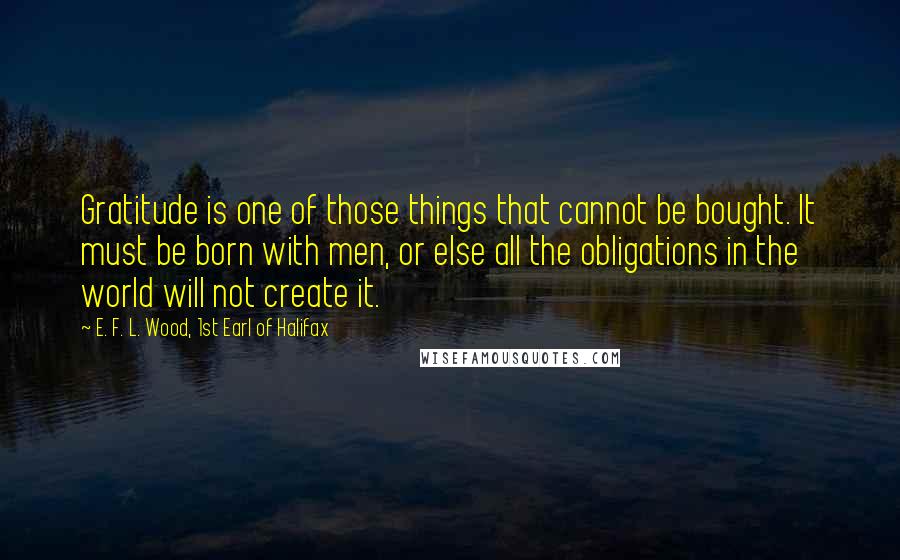 E. F. L. Wood, 1st Earl Of Halifax Quotes: Gratitude is one of those things that cannot be bought. It must be born with men, or else all the obligations in the world will not create it.