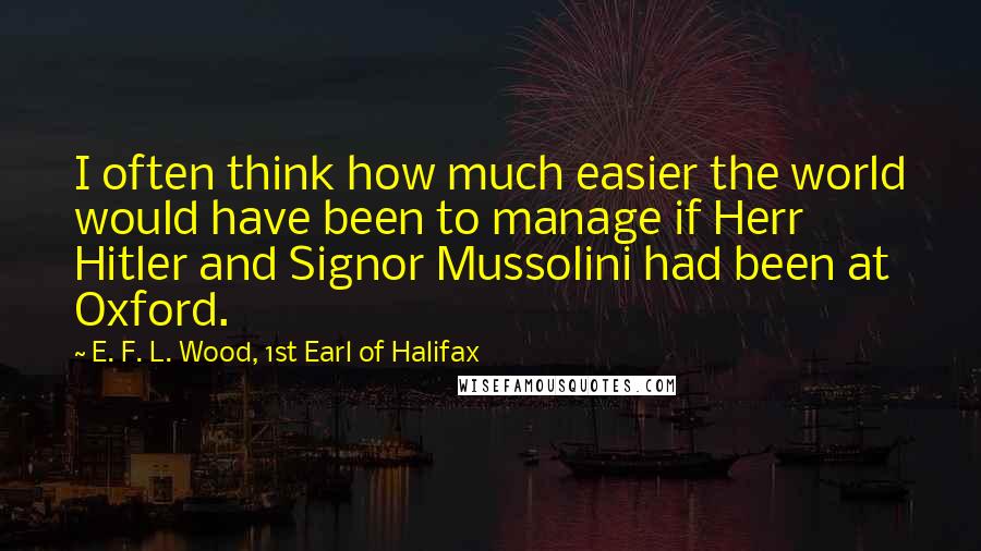 E. F. L. Wood, 1st Earl Of Halifax Quotes: I often think how much easier the world would have been to manage if Herr Hitler and Signor Mussolini had been at Oxford.