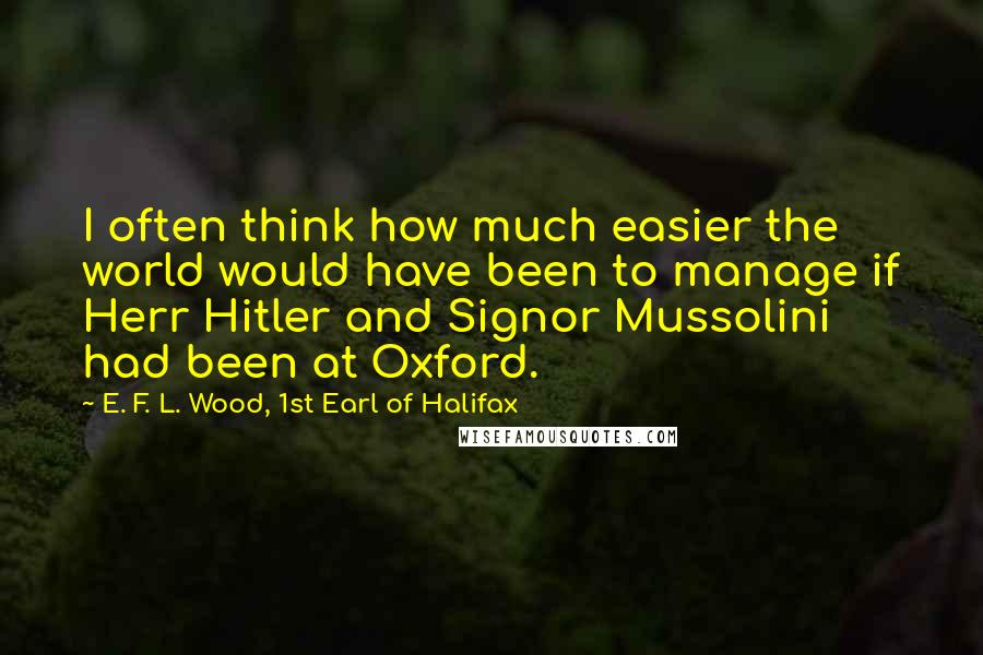 E. F. L. Wood, 1st Earl Of Halifax Quotes: I often think how much easier the world would have been to manage if Herr Hitler and Signor Mussolini had been at Oxford.