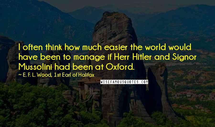 E. F. L. Wood, 1st Earl Of Halifax Quotes: I often think how much easier the world would have been to manage if Herr Hitler and Signor Mussolini had been at Oxford.