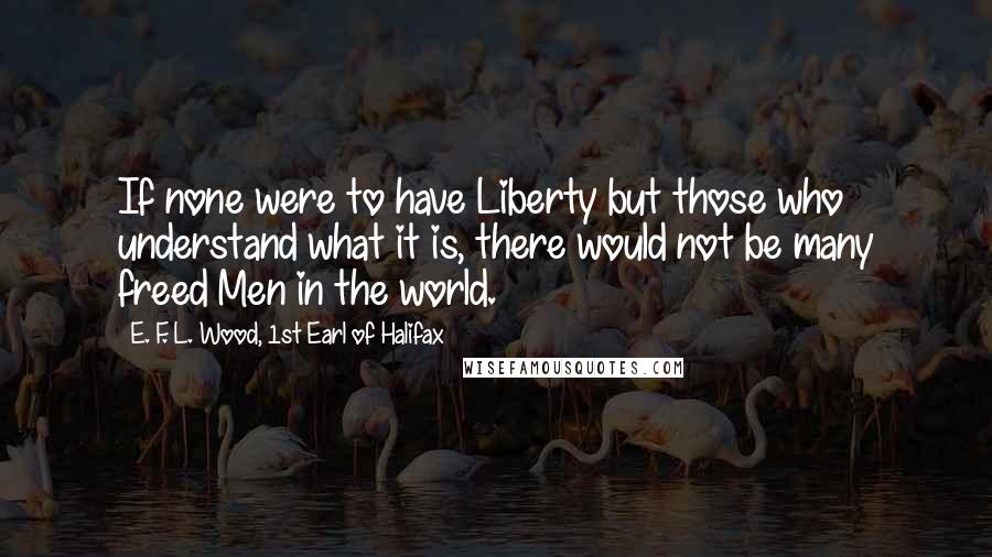 E. F. L. Wood, 1st Earl Of Halifax Quotes: If none were to have Liberty but those who understand what it is, there would not be many freed Men in the world.