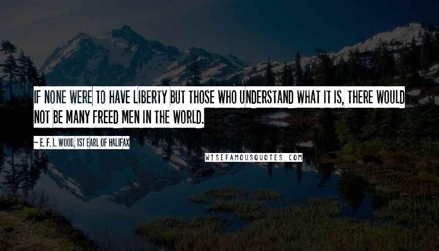E. F. L. Wood, 1st Earl Of Halifax Quotes: If none were to have Liberty but those who understand what it is, there would not be many freed Men in the world.