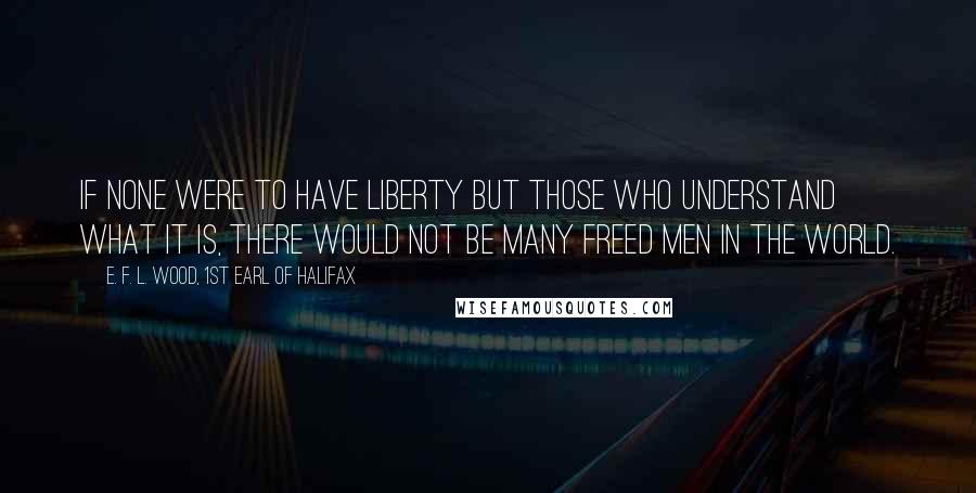 E. F. L. Wood, 1st Earl Of Halifax Quotes: If none were to have Liberty but those who understand what it is, there would not be many freed Men in the world.