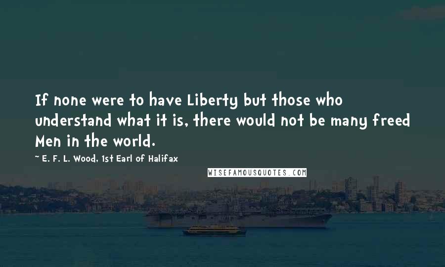 E. F. L. Wood, 1st Earl Of Halifax Quotes: If none were to have Liberty but those who understand what it is, there would not be many freed Men in the world.