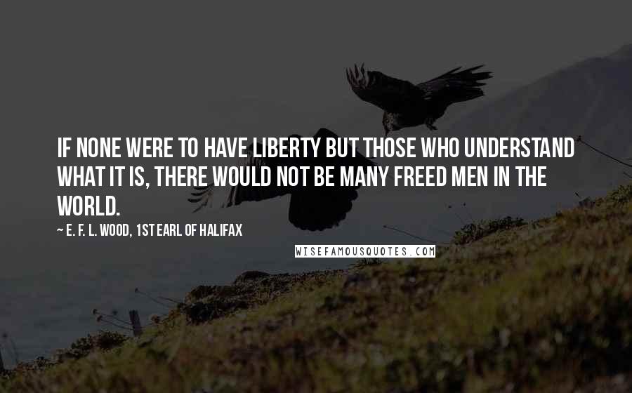 E. F. L. Wood, 1st Earl Of Halifax Quotes: If none were to have Liberty but those who understand what it is, there would not be many freed Men in the world.