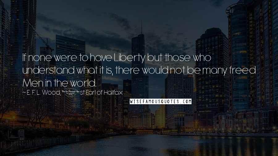E. F. L. Wood, 1st Earl Of Halifax Quotes: If none were to have Liberty but those who understand what it is, there would not be many freed Men in the world.