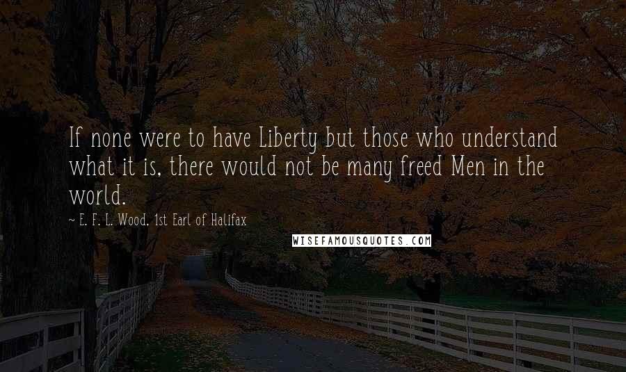 E. F. L. Wood, 1st Earl Of Halifax Quotes: If none were to have Liberty but those who understand what it is, there would not be many freed Men in the world.
