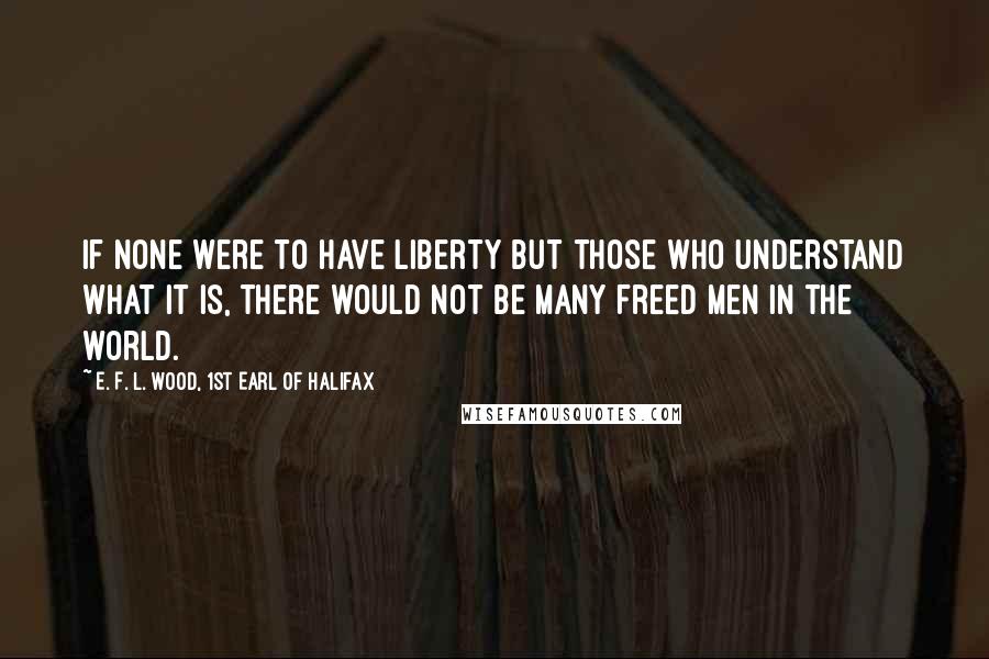 E. F. L. Wood, 1st Earl Of Halifax Quotes: If none were to have Liberty but those who understand what it is, there would not be many freed Men in the world.