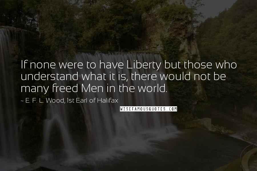 E. F. L. Wood, 1st Earl Of Halifax Quotes: If none were to have Liberty but those who understand what it is, there would not be many freed Men in the world.