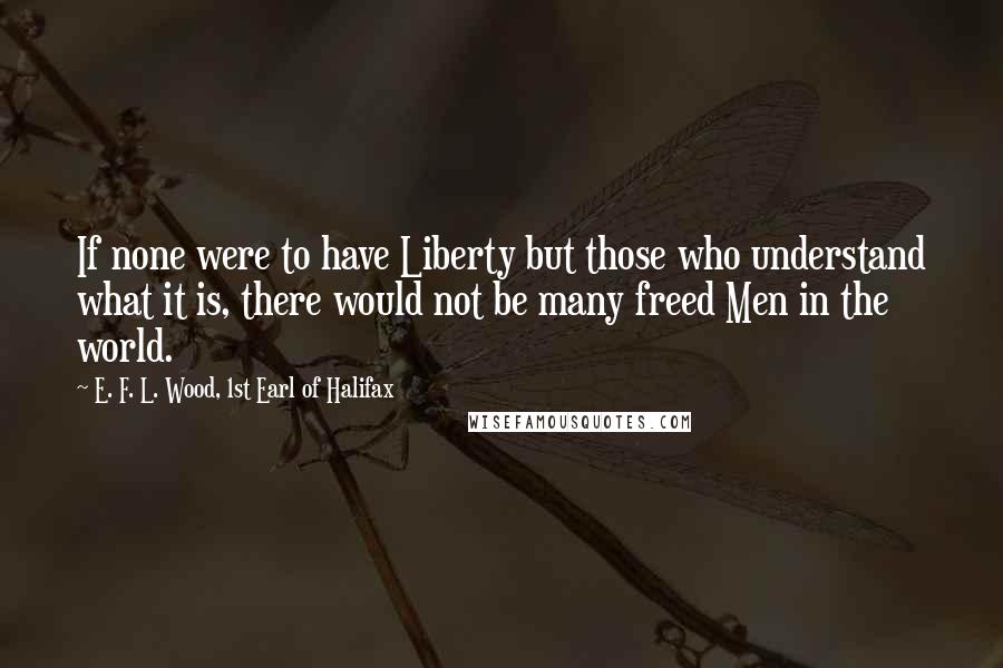 E. F. L. Wood, 1st Earl Of Halifax Quotes: If none were to have Liberty but those who understand what it is, there would not be many freed Men in the world.