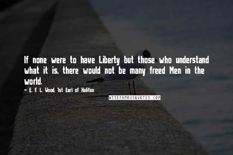 E. F. L. Wood, 1st Earl Of Halifax Quotes: If none were to have Liberty but those who understand what it is, there would not be many freed Men in the world.