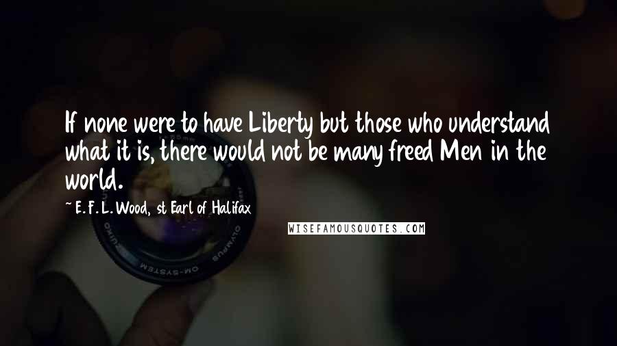 E. F. L. Wood, 1st Earl Of Halifax Quotes: If none were to have Liberty but those who understand what it is, there would not be many freed Men in the world.