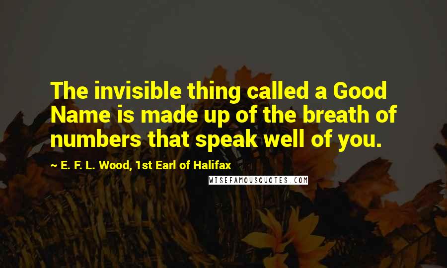 E. F. L. Wood, 1st Earl Of Halifax Quotes: The invisible thing called a Good Name is made up of the breath of numbers that speak well of you.