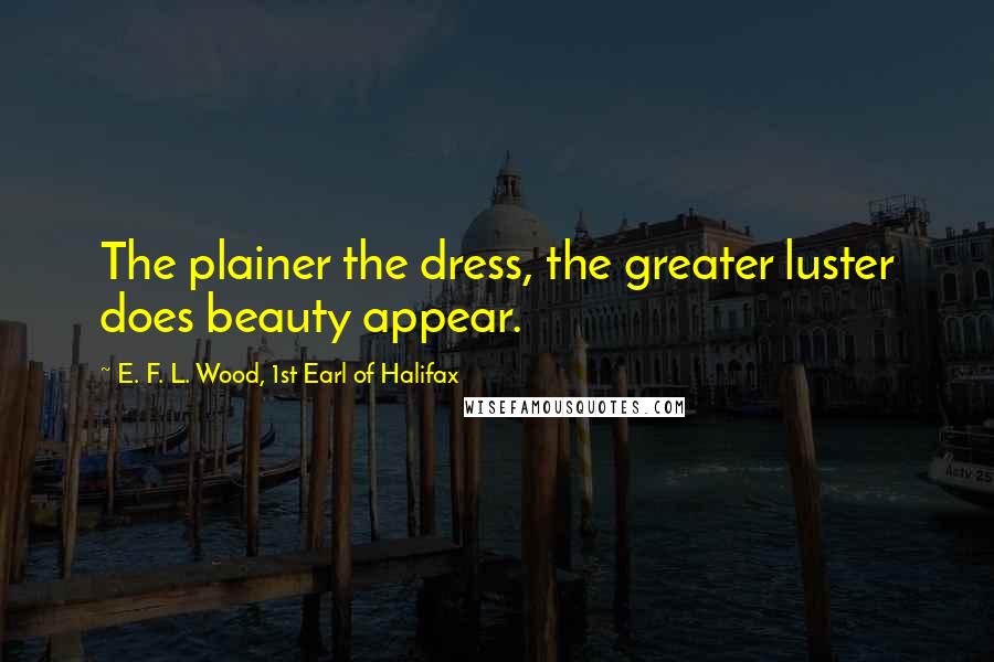 E. F. L. Wood, 1st Earl Of Halifax Quotes: The plainer the dress, the greater luster does beauty appear.