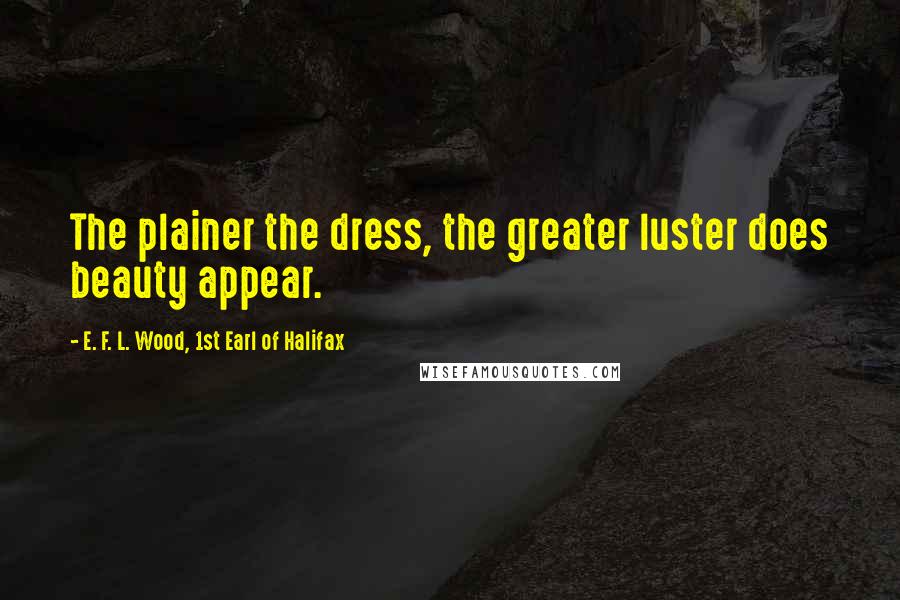 E. F. L. Wood, 1st Earl Of Halifax Quotes: The plainer the dress, the greater luster does beauty appear.