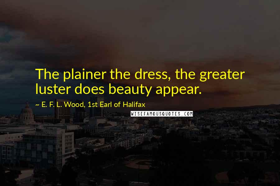 E. F. L. Wood, 1st Earl Of Halifax Quotes: The plainer the dress, the greater luster does beauty appear.