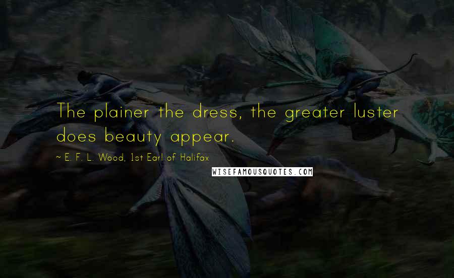 E. F. L. Wood, 1st Earl Of Halifax Quotes: The plainer the dress, the greater luster does beauty appear.