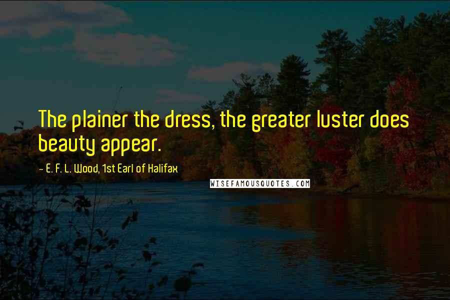 E. F. L. Wood, 1st Earl Of Halifax Quotes: The plainer the dress, the greater luster does beauty appear.