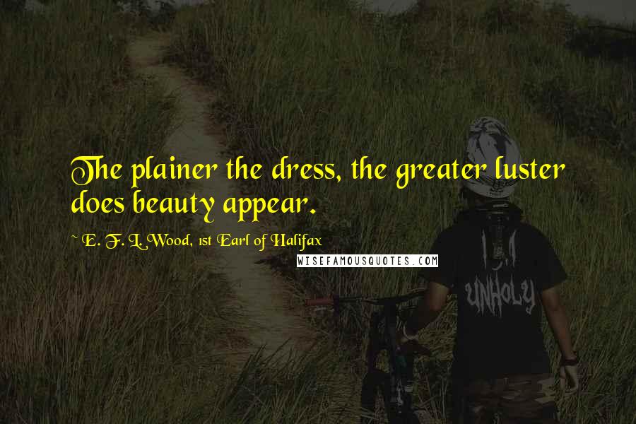 E. F. L. Wood, 1st Earl Of Halifax Quotes: The plainer the dress, the greater luster does beauty appear.