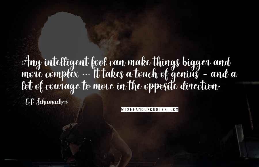 E.F. Schumacher Quotes: Any intelligent fool can make things bigger and more complex ... It takes a touch of genius - and a lot of courage to move in the opposite direction.