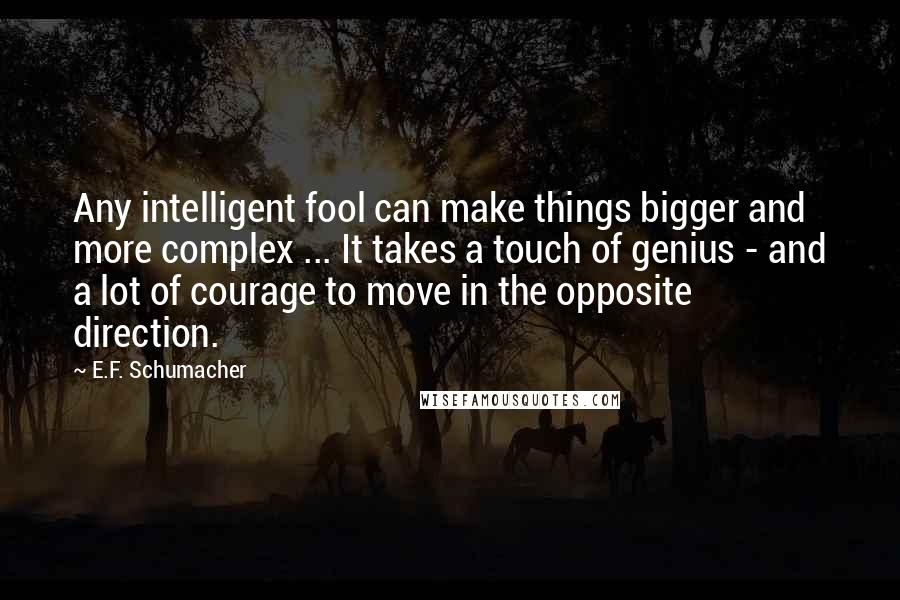 E.F. Schumacher Quotes: Any intelligent fool can make things bigger and more complex ... It takes a touch of genius - and a lot of courage to move in the opposite direction.