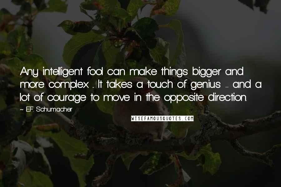 E.F. Schumacher Quotes: Any intelligent fool can make things bigger and more complex ... It takes a touch of genius - and a lot of courage to move in the opposite direction.