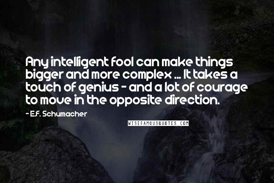 E.F. Schumacher Quotes: Any intelligent fool can make things bigger and more complex ... It takes a touch of genius - and a lot of courage to move in the opposite direction.