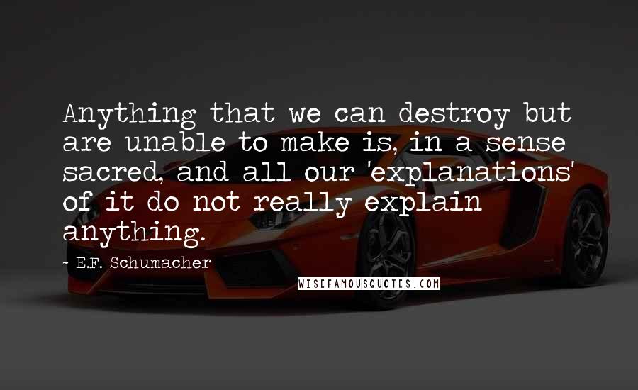 E.F. Schumacher Quotes: Anything that we can destroy but are unable to make is, in a sense sacred, and all our 'explanations' of it do not really explain anything.