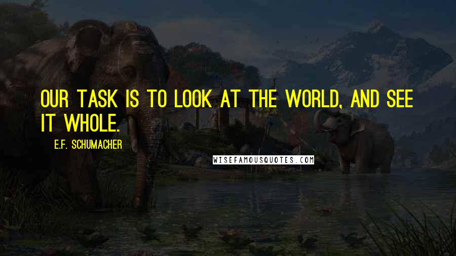 E.F. Schumacher Quotes: Our task is to look at the world, and see it whole.