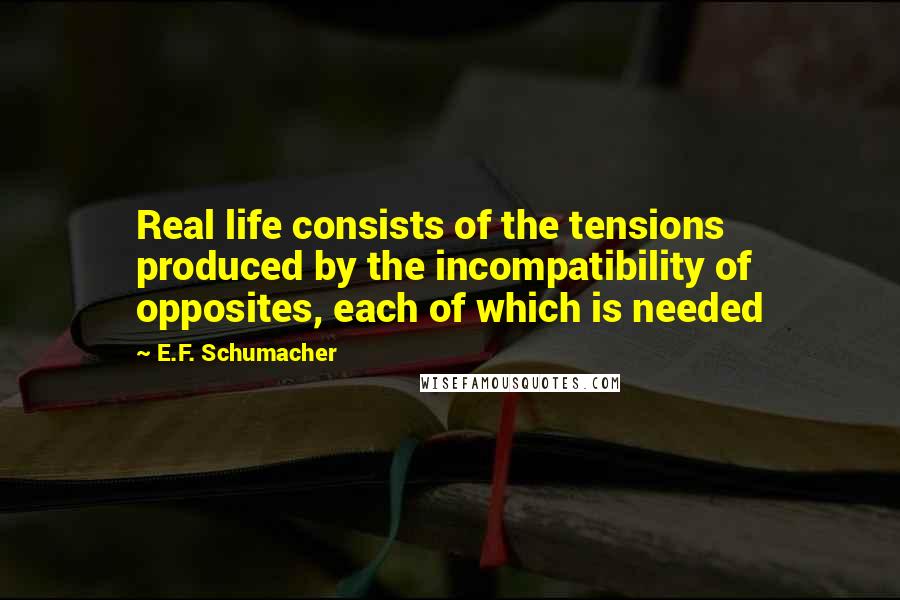 E.F. Schumacher Quotes: Real life consists of the tensions produced by the incompatibility of opposites, each of which is needed