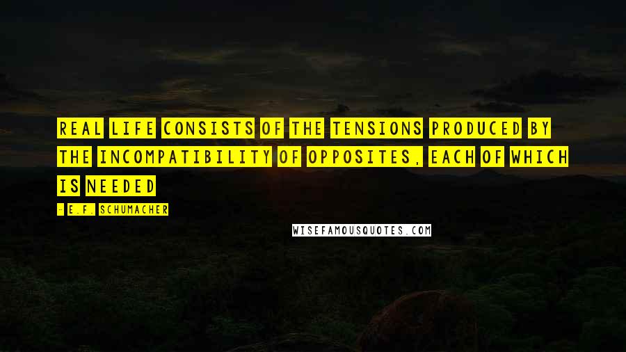 E.F. Schumacher Quotes: Real life consists of the tensions produced by the incompatibility of opposites, each of which is needed