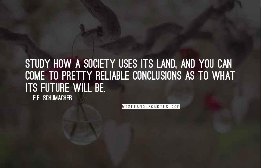 E.F. Schumacher Quotes: Study how a society uses its land, and you can come to pretty reliable conclusions as to what its future will be.