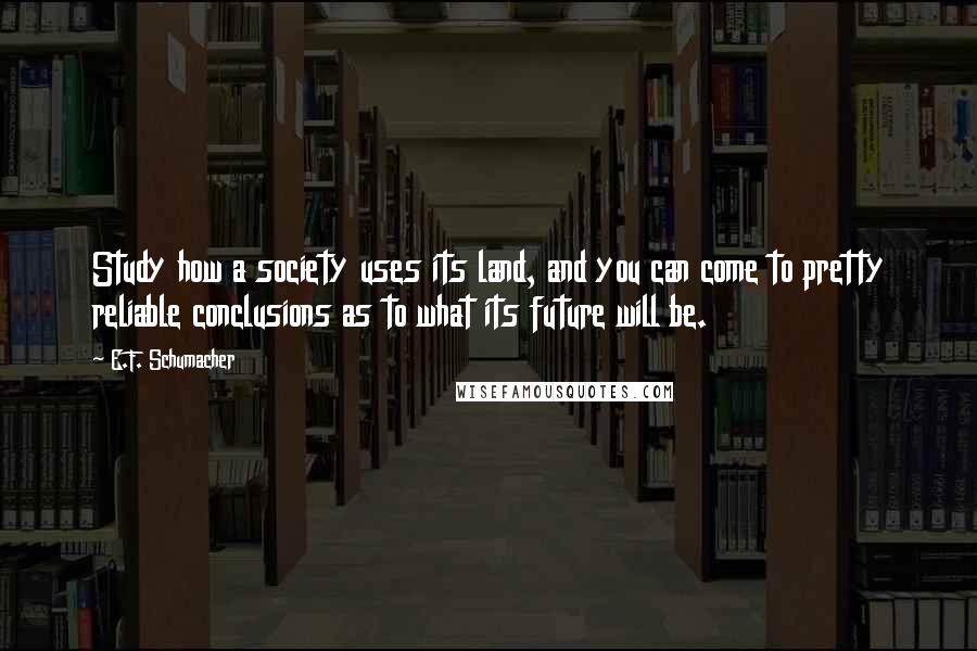 E.F. Schumacher Quotes: Study how a society uses its land, and you can come to pretty reliable conclusions as to what its future will be.