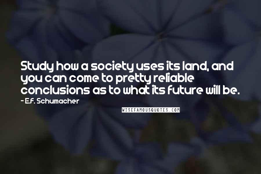 E.F. Schumacher Quotes: Study how a society uses its land, and you can come to pretty reliable conclusions as to what its future will be.