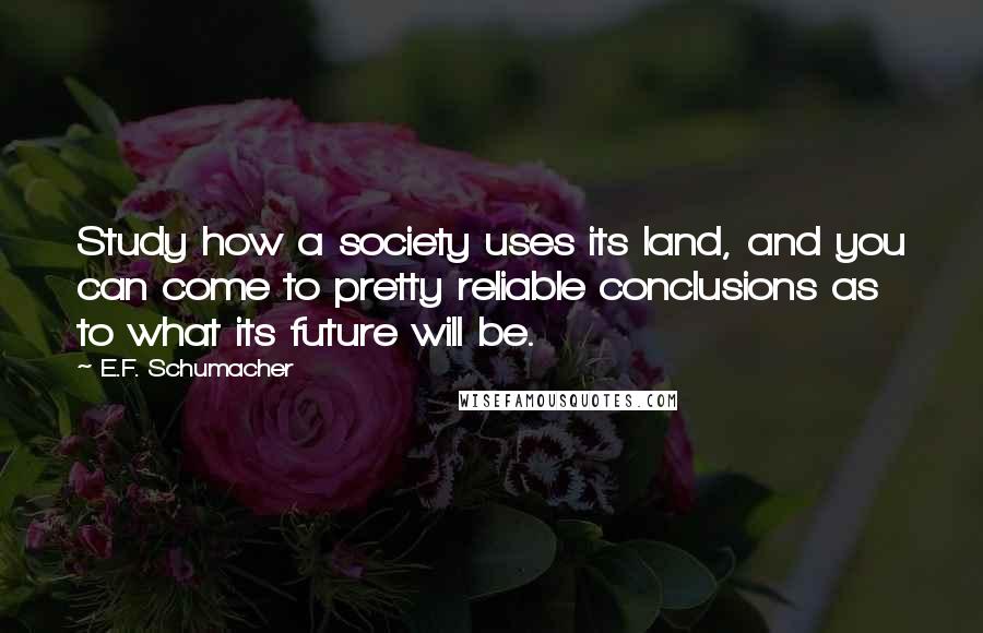 E.F. Schumacher Quotes: Study how a society uses its land, and you can come to pretty reliable conclusions as to what its future will be.