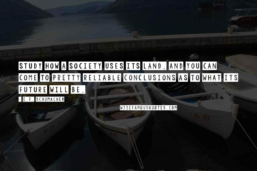E.F. Schumacher Quotes: Study how a society uses its land, and you can come to pretty reliable conclusions as to what its future will be.