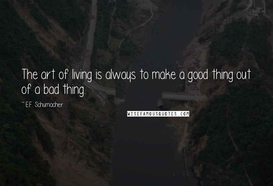 E.F. Schumacher Quotes: The art of living is always to make a good thing out of a bad thing.