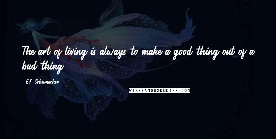 E.F. Schumacher Quotes: The art of living is always to make a good thing out of a bad thing.