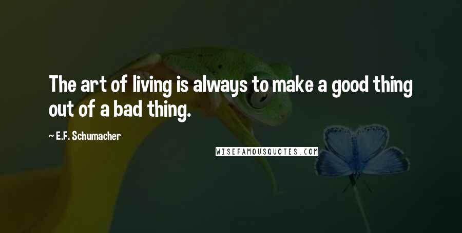 E.F. Schumacher Quotes: The art of living is always to make a good thing out of a bad thing.