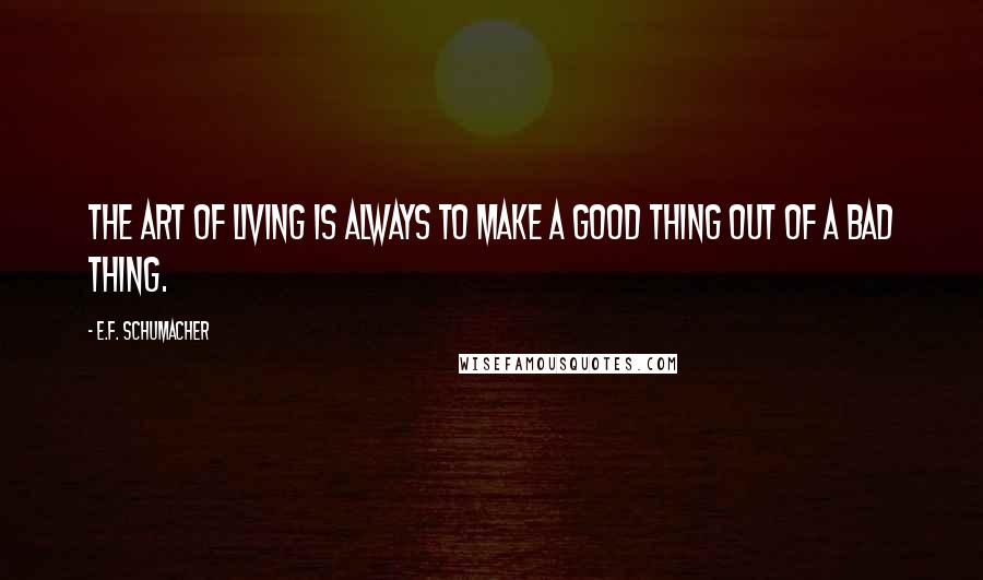 E.F. Schumacher Quotes: The art of living is always to make a good thing out of a bad thing.