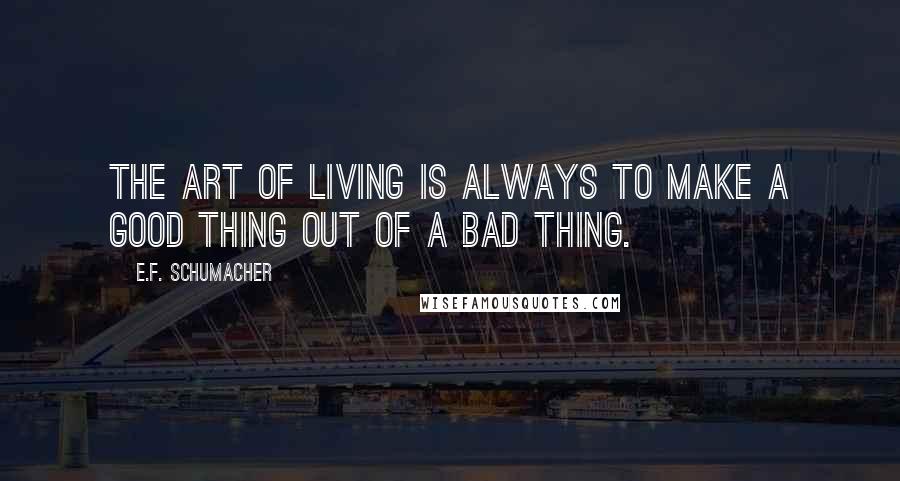 E.F. Schumacher Quotes: The art of living is always to make a good thing out of a bad thing.